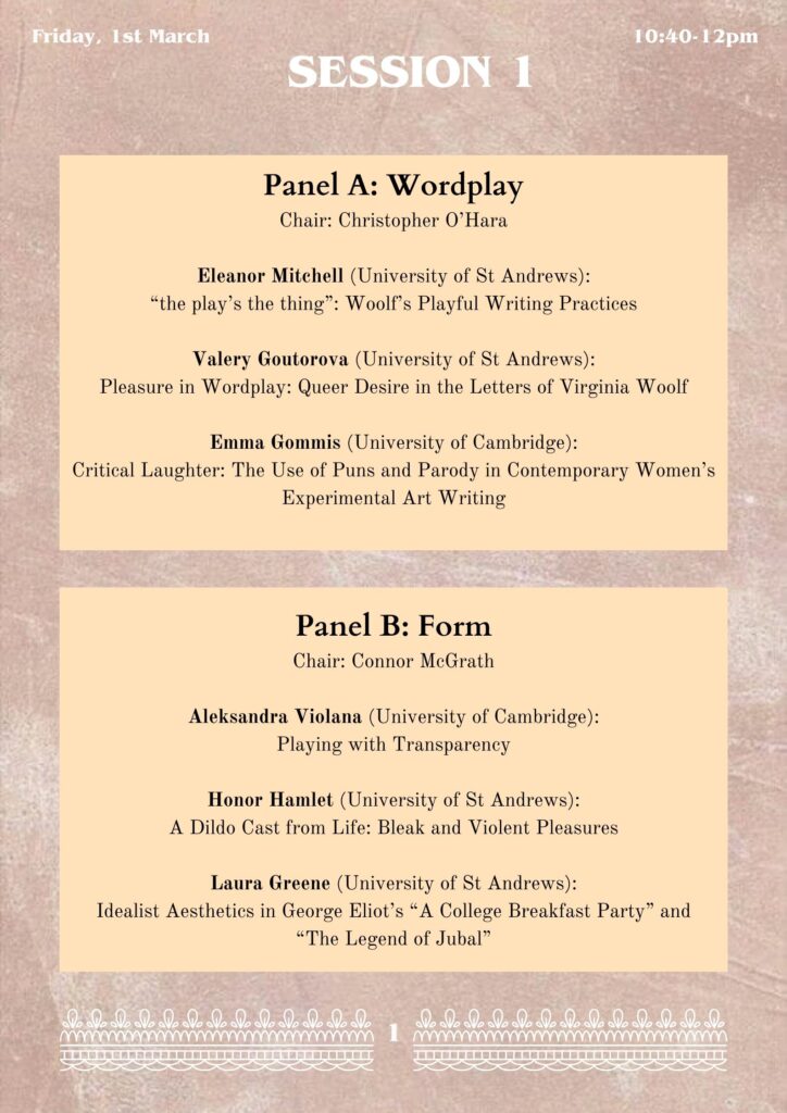Panel A: Wordplay
Chair: Christopher O’Hara

Eleanor Mitchell (University of St Andrews):
“the play’s the thing”: Woolf’s Playful Writing Practices

Valery Goutorova (University of St Andrews):
Pleasure in Wordplay: Queer Desire in the Letters of Virginia Woolf

Emma Gommis (University of Cambridge):
Critical Laughter: The Use of Puns and Parody in Contemporary Women’s Experimental Art Writing

Panel B: Form
Chair: Connor McGrath 

Aleksandra Violana (University of Cambridge):
Playing with Transparency

Honor Hamlet (University of St Andrews):
A Dildo Cast from Life: Bleak and Violent Pleasures

Laura Greene (University of St Andrews):
Idealist Aesthetics in George Eliot’s “A College Breakfast Party” and 
“The Legend of Jubal”